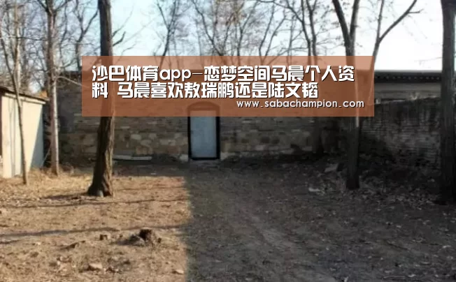 沙巴体育app-恋梦空间马晨个人资料 马晨喜欢敖瑞鹏还是陆文韬(图1) 沙巴体育app